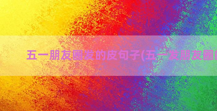 五一朋友圈发的皮句子(五一发朋友圈的文案)