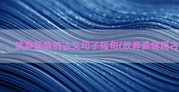 放弃爱情的古文句子短句(放弃爱情用古文怎么说)