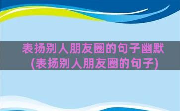 表扬别人朋友圈的句子幽默(表扬别人朋友圈的句子)